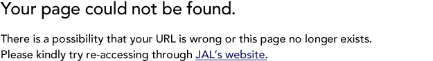 Your page could not be found. There is a possibility that your URL is wrong or this page no longer exists. Please kindly try re-accessing through JAL's website.